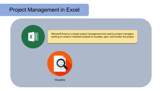 Project Management in Excel
Microsoft Excel is a simple project management tool used by project managers
working on small or midsized projects to visualize, plan, and monitor the project
Visualize
 