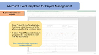 Microsoft Excel templates for Project Management
1. Excel Project Review
Template
• Excel Project Review Template helps
in showing a clear overview of all the
planned, outstanding, completed tasks
• It allows Project Managers to measure
progress in the project and discuss it
with the stakeholders
https://www.officetimeline.com/project-
management/excel
 