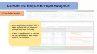 Microsoft Excel templates for Project Management
2. Excel Budget Template
• Excel Budget Template keeps track of
all the expenditures in a project, to
manage the budget accurately
• It helps Project Managers to compare
the planned budget for each project
phase to the actual cost
 