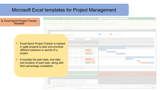 Microsoft Excel templates for Project Management
3. Excel Sprint Project Tracker
Template
• Excel Sprint Project Tracker is needed
in agile projects to plan and prioritize
different sessions or sprints of a
project
• It includes the start date, end date,
and duration of each task; along with
their percentage completion
 
