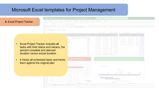 Microsoft Excel templates for Project Management
4. Excel Project Tracker
• Excel Project Tracker includes all
tasks with their status and owners, the
percent complete and planned
duration versus actual duration
• It tracks all scheduled tasks and tracks
them against the original plan
 