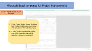 Microsoft Excel templates for Project Management
6. Excel Project Status Report
Template
• Excel Project Status Report Template
lists the deliverables, developments,
and risks associated with the project
• It helps project managers to inform
everybody regarding the critical
activities involved in the project
 