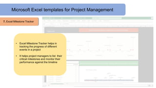 Microsoft Excel templates for Project Management
7. Excel Milestone Tracker
• Excel Milestone Tracker helps in
tracking the progress of different
events in a project
• It helps project managers to list their
critical milestones and monitor their
performance against the timeline
 