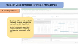 Microsoft Excel templates for Project Management
8. Excel Project Planner
• Excel Project Planner includes the list
of task and its owner, along with the
start and finish date of each task
• It helps in easy tracking of project
progress and helps in comparing
estimated task dates versus actual
dates
 