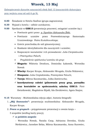Wtorek, 13 Maj
Zabezpieczenie dyzurów nauczycieli obok Sali 12 (nauczyciele dyżurujący
przy wejściu oraz od sali 6 go 9).
8.00 Śniadanie w Hotelu Szafran (grupa zagraniczna).
8.30 Wyjazd z hotelu – odbiór autokarem;
9.00 Spotkanie w GIM13 (prezentacja pracowni, osiągnięć uczniów itp.):
 Powitanie gości przez p. Dyrektor Aleksandrę Żbik;
 Powitanie uczniów przez Przewodniczącego Samorządu
Uczniowskiego Piotra Kwiatkowskiego;
 Goście przechodzą do sali gimanstycznej;
 Rozdanie identyfaktorów dla nauczycieli i uczniów;
 Rozpoczęcie warsztatów i ich prowadzenie: Julia Cierpiałowska
i Przemysław Paluch;
 Przydzielenie opiekunów/uczniów do grup:
 Bługaria: Wiktoria Dendura, Dominika Łakomik, Weronika
Nowak
 Włochy: Kacper Krupa, Aleksander Mrugała, Giulia Nitkiewicz;
 Hiszpania: Julia Ciepiałowska, Przemysław Paluch;
 Turcja: Milena Kaczmarska, Julka Zawierucha;
 koordynatorzy całości (pilnowanie pracy grup, porządku
oraz kontaktów ze społecznością szkolną GIM13: Piotr
Kwiatkowski, Magdalena Bijałd, Ida Zienkiewicz, Agata Szajos;
9.15 Warsztaty - Multimedialna edycja zdjęć, historia fotografii:
1. „Mój Sosnowiec”- prezentacja multimedialna: Aleksander Mrugała,
Kacper Krupa.
2. Praca w grupach – przygotowanie prezentacji o swoim kraju –
5 zespołów (według karty pracy);
 w polskim zespole:
- Weronika Nowak, Natalia Czop, Adrianna Deredas, Giulia
Nietkiewicz, Jarosław Bełza, Milena Kaczmarska, Anna Surowiec,
 