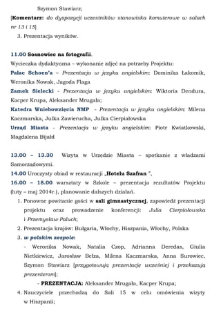 Szymon Stawiarz;
[Komentarz: do dyspozycji uczestników stanowiska komuterowe w salach
nr 13 i 15]
3. Prezentacja wyników.
11.00 Sosnowiec na fotografii.
Wycieczka dydaktyczna – wykonanie zdjęć na potrzeby Projektu:
Pałac Schoen’a – Prezentacja w języku angielskim: Dominika Łakomik,
Weronika Nowak, Jagoda Flaga
Zamek Sielecki - Prezentacja w języku angielskim: Wiktoria Dendura,
Kacper Krupa, Aleksander Mrugała;
Katedra Wniebowzięcia NMP - Prezentacja w języku angielskim: Milena
Kaczmarska, Julka Zawierucha, Julka Cierpiałowska
Urząd Miasta - Prezentacja w języku angielskim: Piotr Kwiatkowski,
Magdalena Bijałd
13.00 – 13.30 Wizyta w Urzędzie Miasta – spotkanie z władzami
Samorządowymi.
14.00 Uroczysty obiad w restauracji „Hotelu Szafran ”,
16.00 – 18.00 warsztaty w Szkole – prezentacja rezultatów Projektu
(luty – maj 2014r.), planowanie dalszych działań.
1. Ponowne powitanie gości w sali gimnastycznej, zapowiedź prezentacji
projektu oraz prowadzenie konferencji: Julia Cierpiałowska
i Przemysław Paluch;
2. Prezentacja krajów: Bułgaria, Włochy, Hiszpania, Włochy, Polska
3. w polskim zespole:
- Weronika Nowak, Natalia Czop, Adrianna Deredas, Giulia
Nietkiewicz, Jarosław Bełza, Milena Kaczmarska, Anna Surowiec,
Szymon Stawiarz [przygotowują prezentację wcześniej i przekazują
prezenterom];
- PREZENTACJA: Aleksander Mrugała, Kacper Krupa;
4. Nauczyciele przechodzą do Sali 15 w celu omówienia wizyty
w Hiszpanii;
 