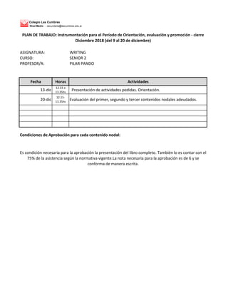 Colegio Las Cumbres
Nivel Medio - secundaria@lascumbres.edu.ar
ASIGNATURA: WRITING
CURSO: SENIOR 2
PROFESOR/A: PILAR PANDO
Fecha Horas Actividades
13-dic
12.15 a
13.35hs
Presentación de actividades pedidas. Orientación.
20-dic
12.15-
13.35hs
Evaluación del primer, segundo y tercer contenidos nodales adeudados.
Condiciones de Aprobación para cada contenido nodal:
Es condición necesaria para la aprobación la presentación del libro completo. También lo es contar con el
75% de la asistencia según la normativa vigente.La nota necesaria para la aprobación es de 6 y se
conforma de manera escrita.
PLAN DE TRABAJO: Instrumentación para el Período de Orientación, evaluación y promoción - cierre
Diciembre 2018 (del 9 al 20 de diciembre)