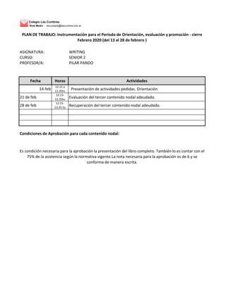 Colegio Las Cumbres
Nivel Medio - secundaria@lascumbres.edu.ar
ASIGNATURA: WRITING
CURSO: SENIOR 2
PROFESOR/A: PILAR PANDO
Fecha Horas Actividades
14-feb
12.15 a
13.35hs
Presentación de actividades pedidas. Orientación.
21 de feb
12.15-
13.35hs
Evaluación del tercer contenido nodal adeudado.
28 de feb
12.15-
13.35 hs
Recuperación del tercer contenido nodal adeudado.
Condiciones de Aprobación para cada contenido nodal:
Es condición necesaria para la aprobación la presentación del libro completo. También lo es contar con el
75% de la asistencia según la normativa vigente.La nota necesaria para la aprobación es de 6 y se
conforma de manera escrita.
PLAN DE TRABAJO: Instrumentación para el Período de Orientación, evaluación y promoción - cierre
Febrero 2020 (del 13 al 28 de febrero )
 