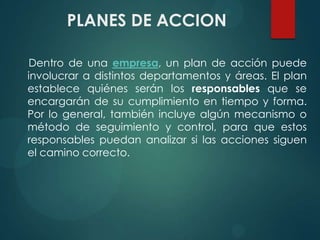 PLANES DE ACCION
Dentro de una empresa, un plan de acción puede
involucrar a distintos departamentos y áreas. El plan
establece quiénes serán los responsables que se
encargarán de su cumplimiento en tiempo y forma.
Por lo general, también incluye algún mecanismo o
método de seguimiento y control, para que estos
responsables puedan analizar si las acciones siguen
el camino correcto.
 