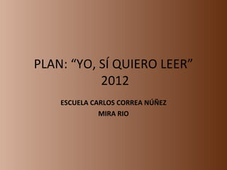 PLAN: “YO, SÍ QUIERO LEER”
           2012
    ESCUELA CARLOS CORREA NÚÑEZ
              MIRA RIO
 