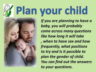 If you are planning to have a
baby, you will probably
come across many questions
like how long it will take
, when to have sex and how
frequently, what positions
to try and Is it possible to
plan the gender of child.
You can find out the answers
to your questions.
 