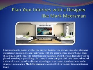 It is important to make sure that the interior designer you are hire is good at planning
out interiors according to your intensions with the specific space at your home. They
should map out the space to determine how furniture and other wall decorative will be
placed according to your likings. But many interior designers fail to understand so and
their work turns out to be a disaster according to your tastes. In order to avert such a
situation, you can hire Mark Meersman to receive the best designs for your interiors
today.
 