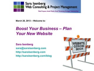 March 28, 2013 -- Welcome to:



Boost Your Business – Plan
Your New Website

Sara Isenberg
sara@saraisenberg.com
http://saraisenberg.com
http://saraisenberg.com/blog
 