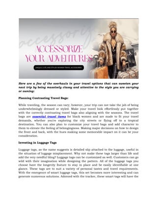 Here are a few of the overhauls in your travel options that can sweeten your
next trip by being massively classy and attentive to the style you are carrying
or owning:
Planning Contrasting Travel Bags:
While traveling, the season can vary; however, your trip can not take the jab of being
underwhelmingly dressed or styled. Make your travel look effortlessly put together
with the correctly contrasting travel bags also aligning with the seasons. The travel
bags are essential travel items for black women and are made to fit your travel
demands, whether you're exploring the city streets or flying off to a tropical
destination. You can also plan to customize your travel bags and add character to
them to elevate the feeling of belongingness. Making major decisions on how to design
the front and back, with the hues making some memorable impact on it can be your
consideration.
Investing in Luggage Tags
Luggage tags, as the name suggests is detailed slip attached to the luggage, useful in
the situation of luggage misplacement. Why not make these tags larger than life and
add the very needful bling? Luggage tags can be customized as well. Customers can go
wild with their imagination while designing the pattern. All of the luggage tags you
choose have the longevity feature to stay in place and be easily identifiable at one
glance. These tags are to suit a variety of personal tastes and travel requirements.
With the emergence of smart luggage tags, this set becomes more interesting and can
generate numerous solutions. Adorned with the tracker, these smart tags will have the
 
