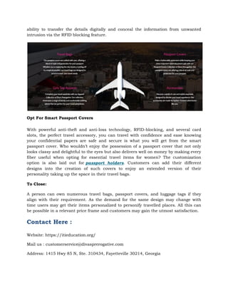 ability to transfer the details digitally and conceal the information from unwanted
intrusion via the RFID blocking feature.
Opt For Smart Passport Covers
With powerful anti-theft and anti-loss technology, RFID-blocking, and several card
slots, the perfect travel accessory, you can travel with confidence and ease knowing
your confidential papers are safe and secure is what you will get from the smart
passport cover. Who wouldn’t enjoy the possession of a passport cover that not only
looks classy and delightful to the eyes but also delivers well on money by making every
fiber useful when opting for essential travel items for women? The customization
option is also laid out for passport holders. Customers can add their different
designs into the creation of such covers to enjoy an extended version of their
personality taking up the space in their travel bags.
To Close:
A person can own numerous travel bags, passport covers, and luggage tags if they
align with their requirement. As the demand for the same design may change with
time users may get their items personalized to personify travelled places. All this can
be possible in a relevant price frame and customers may gain the utmost satisfaction.
Contact Here :
Website: https://itieducation.org/
Mail us : customerservice@divasprerogative.com
Address: 1415 Hwy 85 N, Ste. 310434, Fayetteville 30214, Georgia
 