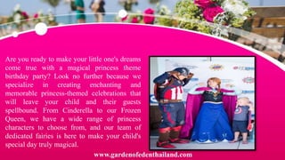 Are you ready to make your little one's dreams
come true with a magical princess theme
birthday party? Look no further because we
specialize in creating enchanting and
memorable princess-themed celebrations that
will leave your child and their guests
spellbound. From Cinderella to our Frozen
Queen, we have a wide range of princess
characters to choose from, and our team of
dedicated fairies is here to make your child's
special day truly magical.
www.gardenofedenthailand.com
 