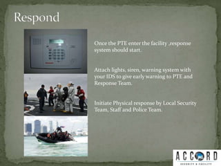 Once the PTE enter the facility ,response
system should start.
Attach lights, siren, warning system with
your IDS to give early warning to PTE and
Response Team.
Initiate Physical response by Local Security
Team, Staff and Police Team.
 