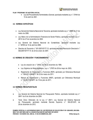 PLAN Y PROGRAMA DE AUDITORIA INICIAL
EXAMEN ESPECIAL A LAS EXONERACIONES DE LOS PROCESOS DE SELECCIÓN N° 001-2006-MSS, 006-2006-
MSS Y 001-2007-MSS-GAF A LA MUNICIPALIDAD DE SANTIAGO DE SURCO
PERIODO 1 DE ENERO DEL 2006 AL 31 DE DICIEMBREDEL 2007 Willian Quispe Q.
 Ley del Procedimiento Administrativo General, aprobada mediante Ley n.° 27444 de
10 de abril de 2001.
4.2 NORMAS ESPECÍFICAS
 Ley General del Sistema Nacional de Tesorería, aprobada mediante Ley n.° 28693 de 21 de
marzo de 2006.
 Ley Marco de la Administración Financiera de Sector Público, aprobada mediante Ley n.°
28112 de 27 de noviembre de 2003.
 Ley General del Sistema Nacional de Contabilidad, aprobada mediante Ley
n.° 28708 de 10 de abril de 2006.
 Directiva de Tesorería n.° 001-2007-EF/77.15, aprobada mediante Resolución Directoral n.°
002-2007-EF/77.15 de 24 de enero de 2007.
4.3 NORMAS DE CREACIÓN Y FUNCIONAMIENTO
 Ley de creación de n.° 24042, de 28 de diciembre de 1984.
 Ley Orgánica de Municipalidades, Ley n. º 27972 de 26 de mayo de 2003.
 Reglamento de Organización y Funciones (ROF), aprobado por Ordenanza Municipal
n.° 006-2011-CM-MPY de 23 de marzo de 2011.
 Manual de Organización y Funciones (MOF), aprobado por Ordenanza Municipal
n.° 23-2011-CM-MPY de 15 de julio de 2011.
4.4 NORMAS PRESUPUESTALES
 Ley General del Sistema Nacional de Presupuesto Público, aprobada mediante Ley n.°
28411 de 8 de diciembre de 2004.
 Texto Único Ordenado de la Ley n.º 28411, Ley General del Sistema Nacional
de Presupuesto, aprobado mediante Decreto Supremo n.° 304-2012-EF, de
29 de diciembre de 2012.
 