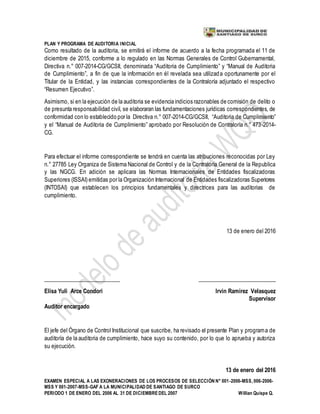 PLAN Y PROGRAMA DE AUDITORIA INICIAL
EXAMEN ESPECIAL A LAS EXONERACIONES DE LOS PROCESOS DE SELECCIÓN N° 001-2006-MSS, 006-2006-
MSS Y 001-2007-MSS-GAF A LA MUNICIPALIDAD DE SANTIAGO DE SURCO
PERIODO 1 DE ENERO DEL 2006 AL 31 DE DICIEMBREDEL 2007 Willian Quispe Q.
Como resultado de la auditoria, se emitirá el informe de acuerdo a la fecha programada el 11 de
diciembre de 2015, conforme a lo regulado en las Normas Generales de Control Gubernamental,
Directiva n.° 007-2014-CG/GCSII, denominada “Auditoria de Cumplimiento” y “Manual de Auditoria
de Cumplimiento”, a fin de que la información en él revelada sea utilizada oportunamente por el
Titular de la Entidad, y las instancias correspondientes de la Contraloría adjuntado el respectivo
“Resumen Ejecutivo”.
Asimismo, si en la ejecución de la auditoria se evidencia indicios razonables de comisión de delito o
de presunta responsabilidad civil, se elaboraran las fundamentaciones jurídicas correspondientes, de
conformidad con lo establecido por la Directiva n.° 007-2014-CG/GCSII, “Auditoria de Cumplimiento”
y el “Manual de Auditoria de Cumplimiento” aprobado por Resolución de Contraloría n.° 473-2014-
CG.
Para efectuar el informe correspondiente se tendrá en cuenta las atribuciones reconocidas por Ley
n.° 27785 Ley Organiza de Sistema Nacional de Control y de la Contraloría General de la Republica
y las NGCG. En adición se aplicara las Normas Internacionales de Entidades fiscalizadoras
Superiores (ISSAI) emitidas por la Organización Internacional de Entidades fiscalizadoras Superiores
(INTOSAI) que establecen los principios fundamentales y directrices para las auditorias de
cumplimiento.
13 de enero del 2016
___________________________ ____________________________
Elisa Yuli Arce Condori Irvin Ramirez Velasquez
Supervisor
Auditor encargado
El jefe del Órgano de Control Institucional que suscribe, ha revisado el presente Plan y programa de
auditoría de la auditoria de cumplimiento, hace suyo su contenido, por lo que lo aprueba y autoriza
su ejecución.
13 de enero del 2016
 
