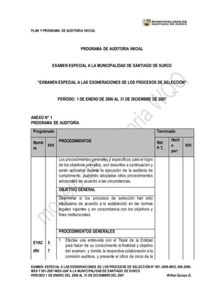 PLAN Y PROGRAMA DE AUDITORIA INICIAL
EXAMEN ESPECIAL A LAS EXONERACIONES DE LOS PROCESOS DE SELECCIÓN N° 001-2006-MSS, 006-2006-
MSS Y 001-2007-MSS-GAF A LA MUNICIPALIDAD DE SANTIAGO DE SURCO
PERIODO 1 DE ENERO DEL 2006 AL 31 DE DICIEMBREDEL 2007 Willian Quispe Q.
PROGRAMA DE AUDITORIA INICIAL
EXAMEN ESPECIAL A LA MUNICIPALIDAD DE SANTIAGO DE SURCO
“EXMANEN ESPECIAL A LAS EXONERACIONES DE LOS PROCESOS DE SELECCIÓN"
PERÍODO: 1 DE ENERO DE 2006 AL 31 DE DICIEMBRE DE 2007
ANEXO N° 1
PROGRAMA DE AUDITORÍA
Programado
PROCEDIMIENTOS
Terminado
Nomb
re
H/H
Ref.
P.T.
Hech
o
por:
H/H
Los procedimientos generales y específicos para el logro
de los objetivos previstos, son descritos a continuación y
serán aplicados durante la ejecución de la auditoria de
cumplimiento, pudiendo adoptarse otros procedimientos
adicionales de acuerdo a las circunstancias.
OBJETIVO GENERAL
Determinar si los procesos de selección han sido
efectuados de acuerdo a lo establecido en las normas
legales vigentes y en concordancia con los objetivos y
fines institucionales
PROCEDIMIENTOS GENERALES
EYAC
IRV
5
7
1. Efectúe una entrevista con el Titular de la Entidad
para hacer de su conocimiento la finalidad y objetivo
del examen, y brinde la respectiva colaboración a la
comisión auditora, y presente el oficio de inicio de la
 