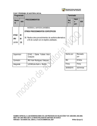 PLAN Y PROGRAMA DE AUDITORIA INICIAL
EXAMEN ESPECIAL A LAS EXONERACIONES DE LOS PROCESOS DE SELECCIÓN N° 001-2006-MSS, 006-2006-
MSS Y 001-2007-MSS-GAF A LA MUNICIPALIDAD DE SANTIAGO DE SURCO
PERIODO 1 DE ENERO DEL 2006 AL 31 DE DICIEMBREDEL 2007 Willian Quispe Q.
Programado
PROCEDIMIENTOS
Terminado
Nomb
re
H/H
Ref.
P.T.
Hech
o
por:
H/H
recibidos y servicios prestados.
OTROS PROCEDIMIENTOS ESPECÍFICOS
EYAC
IRV
LKVM
30
30
25
39. Realice otros procedimientos de auditoría alternativos
a fin de cumplir con el objetivo planteado.
Supervisor EYAC / Elaine Yuliana Arce
Coaquira
Comisión IRV/ Iván Rodríguez Vásquez
Integrante LKVM/Lida Karin v. Murillo
Hecho por Revisado
por
IRV EYACs
Firma Firma
30/09/2015 dd/mm/aa
 