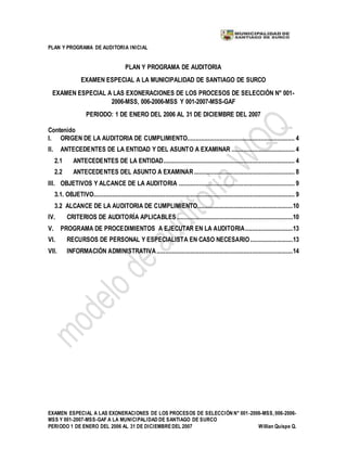 PLAN Y PROGRAMA DE AUDITORIA INICIAL
EXAMEN ESPECIAL A LAS EXONERACIONES DE LOS PROCESOS DE SELECCIÓN N° 001-2006-MSS, 006-2006-
MSS Y 001-2007-MSS-GAF A LA MUNICIPALIDAD DE SANTIAGO DE SURCO
PERIODO 1 DE ENERO DEL 2006 AL 31 DE DICIEMBREDEL 2007 Willian Quispe Q.
PLAN Y PROGRAMA DE AUDITORIA
EXAMEN ESPECIAL A LA MUNICIPALIDAD DE SANTIAGO DE SURCO
EXAMEN ESPECIAL A LAS EXONERACIONES DE LOS PROCESOS DE SELECCIÓN N° 001-
2006-MSS, 006-2006-MSS Y 001-2007-MSS-GAF
PERIODO: 1 DE ENERO DEL 2006 AL 31 DE DICIEMBRE DEL 2007
Contenido
I. ORIGEN DE LA AUDITORIA DE CUMPLIMIENTO............................................................... 4
II. ANTECEDENTES DE LA ENTIDAD Y DEL ASUNTO A EXAMINAR ..................................... 4
2.1 ANTECEDENTES DE LA ENTIDAD............................................................................. 4
2.2 ANTECEDENTES DEL ASUNTO A EXAMINAR........................................................... 8
III. OBJETIVOS Y ALCANCE DE LA AUDITORIA .................................................................... 9
3.1. OBJETIVO...................................................................................................................... 9
3.2 ALCANCE DE LA AUDITORIA DE CUMPLIMIENTO........................................................10
IV. CRITERIOS DE AUDITORÍA APLICABLES ....................................................................10
V. PROGRAMA DE PROCEDIMIENTOS A EJECUTAR EN LA AUDITORIA............................13
VI. RECURSOS DE PERSONAL Y ESPECIALISTA EN CASO NECESARIO.........................13
VII. INFORMACIÓN ADMINISTRATIVA................................................................................14
 