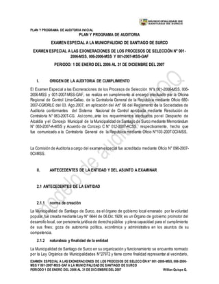 PLAN Y PROGRAMA DE AUDITORIA INICIAL
EXAMEN ESPECIAL A LAS EXONERACIONES DE LOS PROCESOS DE SELECCIÓN N° 001-2006-MSS, 006-2006-
MSS Y 001-2007-MSS-GAF A LA MUNICIPALIDAD DE SANTIAGO DE SURCO
PERIODO 1 DE ENERO DEL 2006 AL 31 DE DICIEMBREDEL 2007 Willian Quispe Q.
PLAN Y PROGRAMA DE AUDITORIA
EXAMEN ESPECIAL A LA MUNICIPALIDAD DE SANTIAGO DE SURCO
EXAMEN ESPECIAL A LAS EXONERACIONES DE LOS PROCESOS DE SELECCIÓN N° 001-
2006-MSS, 006-2006-MSS Y 001-2007-MSS-GAF
PERIODO: 1 DE ENERO DEL 2006 AL 31 DE DICIEMBRE DEL 2007
I. ORIGEN DE LA AUDITORIA DE CUMPLIMIENTO
El Examen Especial a las Exoneraciones de los Procesos de Selección N°s 001-2006-MSS, 006-
2006-MSS y 001-2007-MSS-GAF, se realiza en cumplimiento al encargo efectuado par la Oficina
Regional de Control Lima-Callao, de la Contraloría General de la Republica mediante Oficio 680-
2007-CGfORLC del 03. Ago.2007, en aplicación del Art° 66 del Reglamento de la Sociedades de
Auditoria conformantes del Sistema Nacional de Control aprobada mediante Resolución de
Contraloría N° 063-200T-CG. Asícomo, ante los requerimientos efectuados por el Despacho de
Alcaldía y el Concejo Municipal de la Municipalidad de Santiago de Surco mediante Memorándum
N° 063-2007-A-MSS y Acuerdo de Concejo C N° 012-2007-ACSS, respectivamente, hecho que
fue comunicado a la Contraloría General de la Republica mediante Oficio N°103-2007-0CI-MSS.
La Comisión de Auditoria a cargo del examen especial fue acreditada mediante Oficio N° 096-2007-
0CI-MSS.
II. ANTECEDENTES DE LA ENTIDAD Y DEL ASUNTO A EXAMINAR
2.1 ANTECEDENTES DE LA ENTIDAD
2.1.1 norma de creación
La Municipalidad de Santiago de Surco, es el órgano de gobierno local emanado por la voluntad
popular, fue creada mediante Ley N° 6644 de 06.Dic.1929; es un Órgano de gobierno promotor del
desarrollo local, con personería jurídica de derecho público y plena capacidad para el cumplimiento
de sus fines; goza de autonomía política, econ6mica y administrativa en los asuntos de su
competencia.
2.1.2 naturaleza y finalidad de la entidad
La Municipalidad de Santiago de Surco en su organización y funcionamiento se encuentra normado
por la Ley Orgánica de Municipalidades N°27972 y tiene como finalidad representar al vecindario,
 