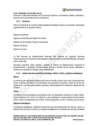 PLAN Y PROGRAMA DE AUDITORIA INICIAL
EXAMEN ESPECIAL A LAS EXONERACIONES DE LOS PROCESOS DE SELECCIÓN N° 001-2006-MSS, 006-2006-
MSS Y 001-2007-MSS-GAF A LA MUNICIPALIDAD DE SANTIAGO DE SURCO
PERIODO 1 DE ENERO DEL 2006 AL 31 DE DICIEMBREDEL 2007 Willian Quispe Q.
promover la adecuada prestación de los servicios públicos y el desarrollo integral, sostenible y
armónico de la circunscripción de su jurisdicción.
2.1.3 funciones
Para el cumplimiento de sus fines la Municipalidad de Santiago de Surco, se encuentra: estructurada
orgánicamente de la siguiente manera:
Órgano de Gobierno
Órganos de Alta Dirección Órgano de Control
Órganos de Coordinación Órganos de Asesoría
Órganos de Apoyo
Órganos de Línea
La Sub Gerencia de Abastecimiento (entonces Sub Gerencia de Logística), depende
jerárquicamente de la Gerencia de Administración (entonces Gerencia de Administración y Finanzas)
y tiene entre otras
funciones, programar, dirigir, ejecutar y controlar el sistema de abastecimiento, programar el
almacenamiento y garantizar el abastecimiento racional y oportuno de los bienes, materiales e
insumos que requieran los Órganos de la Municipalidad.
2.1.4 síntesis del alcance del Plan Estratégico: Misión, Visión y objetivos estratégicos
Misión
La misión de una organización refleja la razón de ser de ésta, es decir, elpor qué y el para qué de su
acción cotidiana; así mismo es la declaración que describe el propósito o razón de ser de una
organización y le da la personalidad específica, diferenciándola del conjunto de organizaciones
similares.
Visión
Se entiende como la declaración que describe el tipo de organización deseada con vistas al futuro.
Cuando hablamos de “visión” nos referimos a una visualización o representación de hacia dónde
debe o quiere ir la organización en un futuro a medio-largo plazo,es decir, del futuro que se desea.
Objetivos Estratégicos
Los Objetivos estratégicos, establecen intenciones más específicas dentro de cada eje, cubren un
período más corto (de 2 a 4 años). Los objetivos estratégicos son declaraciones amplias orientadas
 