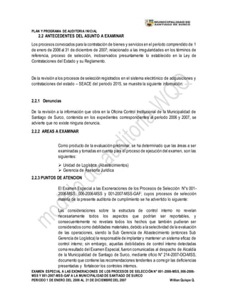 PLAN Y PROGRAMA DE AUDITORIA INICIAL
EXAMEN ESPECIAL A LAS EXONERACIONES DE LOS PROCESOS DE SELECCIÓN N° 001-2006-MSS, 006-2006-
MSS Y 001-2007-MSS-GAF A LA MUNICIPALIDAD DE SANTIAGO DE SURCO
PERIODO 1 DE ENERO DEL 2006 AL 31 DE DICIEMBREDEL 2007 Willian Quispe Q.
2.2 ANTECEDENTES DEL ASUNTO A EXAMINAR
Los procesos convocados para la contratación de bienes y servicios en el período comprendido de 1
de enero de 2006 al 31 de diciembre de 2007; relacionado a las irregularidades en los términos de
referencia, proceso de selección, inobservados presuntamente lo establecido en la Ley de
Contrataciones del Estado y su Reglamento.
De la revisión a los procesos de selección registrados en el sistema electrónico de adquisiciones y
contrataciones del estado – SEACE del periodo 2015, se muestra la siguiente información:
2.2.1 Denuncias
De la revisión a la información que obra en la Oficina Control Institucional de la Municipalidad de
Santiago de Surco, contenida en los expedientes correspondientes al período 2006 y 2007, se
advierte que no existe ninguna denuncia.
2.2.2 AREAS A EXAMINAR
Como producto de la evaluación preliminar, se ha determinado que las áreas a ser
examinadas y tomadas en cuenta para el proceso de ejecución del examen, son las
siguientes:
 Unidad de Logística. (Abastecimientos)
 Gerencia de Asesoría Jurídica
2.2.3 PUNTOS DE ATENCION
El Examen Especial a las Exoneraciones de los Procesos de Selección N°s 001-
2006-MSS, 006-2006-MSS y 001-2007-MSS-GAF; cuyos procesos de selección
materia de la presente auditoria de cumplimiento se ha advertido lo siguiente:
Las consideraciones sobre la estructura de control interno no revelan
necesariamente todos los aspectos que podrían ser reportables, y
consecuentemente no revelara todos los hechos que también pudieran ser
considerados corno debilidades materiales,debido a la selectividad de la evaluación
de las operaciones, siendo la Sub Gerencia de Abastecimiento (entonces Sub
Gerencia de Logística) la responsable de implantar y mantener un sistema eficaz de
control interno; sin embargo, aquellas debilidades de control interno detectadas
coma resultado del Examen Especial, fueron comunicadas al despacho de Alcaldía
de la Municipalidad de Santiago de Surco, mediante oficio N° 214-2007-OCI-MSS,
documento que contiene las recomendaciones tendentes a corregir las deficiencias
presentadas y fortalecer los controles internos.
 