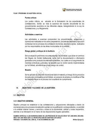 PLAN Y PROGRAMA DE AUDITORIA INICIAL
EXAMEN ESPECIAL A LAS EXONERACIONES DE LOS PROCESOS DE SELECCIÓN N° 001-2006-MSS, 006-2006-
MSS Y 001-2007-MSS-GAF A LA MUNICIPALIDAD DE SANTIAGO DE SURCO
PERIODO 1 DE ENERO DEL 2006 AL 31 DE DICIEMBREDEL 2007 Willian Quispe Q.
Puntos críticos
Los puntos críticos, se advierte en la formulación de los expedientes de
contrataciones, donde se nota la ausencia del soporte documental de los
procedimientos asumidos en las diferentes etapas, transgrediendo lo la Ley de
Contrataciones y su Reglamento.
Actividades a examinar
Las actividades a examinar comprenden los procedimientos, actuaciones y
operaciones realizados en los actos preparatorios,proceso de selección y ejecución
contractual de los procesos de contratación de bienes,servicios y obras, realizados
por los responsables de las áreas involucradas de la entidad.
Riesgo global y enfoque de la Auditoria
De la evaluación preliminar a los antecedentes de la Entidad, que obran en archivos
del Órgano de Control Institucional, como son la documentación e información
generada como producto de anteriores exámenes, los cuales en el seguimiento de
medidas correctivas y judiciales, se advierte que no vienen siendo implementadas
por la Entidad, advirtiéndose un alto riesgo de control.
Muestra
Se ha aplicado la selección discrecional dado el material y el riesgo de los procesos
de selección convocados por la Entidad, sin perjuicio de ampliar y/o modificar el Plan
de Auditoría Inicial en el proceso de la auditoria de cumplimiento.
III. OBJETIVOS Y ALCANCE DE LA AUDITORIA
3.1. OBJETIVO
3.3.1 OBJETIVO GENERAL
Objetivo principal es establecer si las contrataciones y adquisiciones efectuadas a través de
exoneraciones a los procesos de selección cuentan con la justificación correspondiente y si permitid
a la entidad obtener bienes y servicios u obras en la oportunidad, calidad y costos requeridos,
además si se efectuaron en el marco de las disposiciones legales aplicables.
 