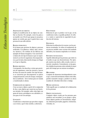 286                                               Segundo Año Básico • Educación Tecnológica • Ministerio de Educación
Educación Tecnológica


                        Glosario



                        A DAP TACIÓN DE OBJETOS                                   E FECTIVIDAD
                        Implica la modificación de un objeto sin cam-             Relaciona lo que se produce con lo que, en las
                        biar su función. Por ejemplo, cortar las patas a          condiciones reales, es posible producir. Se refie-
                        un mueble con el fin de que quepa en una pieza;           re a cuánto se aprovecha la capacidad de pro-
                        ajustar un vestido para que le quede bien a una           ducción del sistema.
                        persona de una talla inferior.
                                                                                  E FICIENCIA
                        B ASURA INORGÁNICA                                        Relaciona la utilización de recursos con los pro-
                        Es la basura que proviene de objetos y procesos           ductos terminados. Se refiere al rendimiento de
                        artificiales. Los plásticos, vidrios, latas, solven-      un proceso medido como cociente del resultado
                        tes, barnices y los residuos de las fábricas son          obtenido y los insumos empleados en el mismo.
                        ejemplos de basura inorgánica. Una característi-
                        ca básica de este tipo de basura es que no experi-        E NTORNO TECNOLÓGICO
                        menta la acción de organismos descomponedo-               Aquello elaborado por las personas, que existe en
                        res y, por lo tanto, dura mucho tiempo en el lugar        el medio en que nos desenvolvemos. Por ejem-
                        en el que se deposita.                                    plo: nuestra casa, barrio, calles, escuela, centro co-
                                                                                  mercial, consultorio. Generalmente, en las gran-
                        B ASURA ORGÁNICA                                          des ciudades las personas están rodeadas la mayor
                        Corresponde a los desechos o restos que provie-           parte del tiempo por un entorno tecnológico.
                        nen de organismos, como las cáscaras y cuescos
                        de fruta, los restos de comida. Este tipo de basu-        M ECANISMO
                        ra se caracteriza por descomponerse en plazos             Conjunto de elementos interdependientes entre
                        comparativamente cortos de tiempo, reintegrán-            sí que, a través del movimiento relativo entre ellos,
                        dose al ambiente. Sirve incluso para ser tratada          pueden transmitir energía y producir un efecto
                        y transformada en abono.                                  (cambio de velocidad, dirección) o trabajo.

                        C OMBINACIÓN DE OBJETOS                                   M UNDO ARTIFICIAL
                        Crear un nuevo objeto a partir de la conjunción           Todo aquello que es resultado de la elaboración
                        de dos o más objetos que conservan sus funcio-            de las personas.
                        nes iniciales. Por ejemplo: radio-reloj; lápiz con
                        goma de borrar; portalápices con calendario; vi-          O BJETO TECNOLÓGICO
                        sera para el sol con anteojos.                            Cualquier objeto creado por las personas para
                                                                                  satisfacer una necesidad, ya sea propia o ajena.
                        C ONTEXTO                                                 Estos objetos pueden ser herramientas, máqui-
                        Condiciones o situaciones que preceden o siguen           nas, alimentos procesados, juguetes, vestimentas,
                        a un evento y que le dan sentido y coherencia.            viviendas, etc.
 