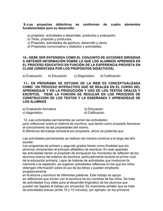 9.-Los proyectos didácticos se conforman de cuatro elementos
fundamentales para su desarrollo:
a) propósito, actividades a desarrollar, productos y evaluación.
b) Titulo, propósito y productos.
c) Propósito, actividades de apertura, desarrollo y cierre.
d) Propósitos comunicativo y didáctico y actividades.
10.- DEBE SER ENTENDIDA COMO EL CONJUNTO DE ACCIONES DIRIGIDAS
A OBTENER INFORMACIÓN SOBRE LO QUE LOS ALUMNOS APRENDEN EN
EL PROCESO EDUCATIVO EN FUNCIÓN DE LA EXPERIENCIA PROVISTA EN
CLASE (ORIENTADA POR LOS PROPÓSITOS DIDÁCTICOS).
a) Evaluación. b) Educación c) Diagnóstico d) Calificación
11.- EN PROGRAMA DE ESTUDIO DE LA RIEB ES CONCEPTUALIZADA
COMO UN PROCESO INTERACTIVO QUE SE REALIZA EN EL CURSO DEL
APRENDIZAJE Y EN LA PRODUCCIÓN Y USO DE LOS TEXTOS ORALES Y
ESCRITOS, TIENE LA FUNCIÓN DE REGULAR EN LOS PROCESOS DE
CONSTRUCCIÓN DE LOS TEXTOS Y LA ENSEÑANZA Y APRENDIZAJE DE
LOS ALUMNOS
a) Evaluaciòn formativa b) Educación
c) diagnóstico d) Calificación
12.-Las actividades permanentes se suman las actividades
para reflexionar sobre el sistema de escritura, que tienen como propósito favorecer
el conocimiento de las propiedades del mismo.
A diferencia del trabajo bimestral por proyectos, ahora se pretende que
Las actividades permanentes se realicen de manera continua a lo largo del año
escolar.
Los programas de primero y segundo grados tienen como finalidad que los
alumnos comprendan el principio alfabético de escritura. En este apartado
las actividades tienen el propósito de enriquecer los momentos de reflexión de los
alumnos acerca del sistema de escritura, particularmente durante el primer ciclo
de la educación primaria. Lejos de tratarse de actividades que involucren la
memoria o la repetición, se sugieren actividades reflexivas en las que los niños
obtengan información sobre el uso de las letras y puedan emplearla
progresivamente
en la lectura y escritura de diferentes palabras. Este trabajo se apoya
en reflexiones que inician con la escritura de los nombres de los niños. Se trata
de actividades muy útiles para el desarrollo lingüístico de los alumnos que
pueden ser ligadas al trabajo por proyectos. Es importante señalar que se trata
de actividades breves (entre 10 y 15 minutos); por ejemplo, en los primeros
 