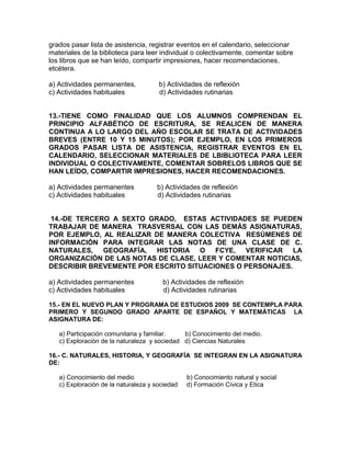 grados pasar lista de asistencia, registrar eventos en el calendario, seleccionar
materiales de la biblioteca para leer individual o colectivamente, comentar sobre
los libros que se han leído, compartir impresiones, hacer recomendaciones,
etcétera.
a) Actividades permanentes. b) Actividades de reflexión
c) Actividades habituales d) Actividades rutinarias
13.-TIENE COMO FINALIDAD QUE LOS ALUMNOS COMPRENDAN EL
PRINCIPIO ALFABÉTICO DE ESCRITURA, SE REALICEN DE MANERA
CONTINUA A LO LARGO DEL AÑO ESCOLAR SE TRATA DE ACTIVIDADES
BREVES (ENTRE 10 Y 15 MINUTOS); POR EJEMPLO, EN LOS PRIMEROS
GRADOS PASAR LISTA DE ASISTENCIA, REGISTRAR EVENTOS EN EL
CALENDARIO, SELECCIONAR MATERIALES DE LBIBLIOTECA PARA LEER
INDIVIDUAL O COLECTIVAMENTE, COMENTAR SOBRELOS LIBROS QUE SE
HAN LEÍDO, COMPARTIR IMPRESIONES, HACER RECOMENDACIONES.
a) Actividades permanentes b) Actividades de reflexión
c) Actividades habituales d) Actividades rutinarias
14.-DE TERCERO A SEXTO GRADO, ESTAS ACTIVIDADES SE PUEDEN
TRABAJAR DE MANERA TRASVERSAL CON LAS DEMÁS ASIGNATURAS,
POR EJEMPLO, AL REALIZAR DE MANERA COLECTIVA RESÚMENES DE
INFORMACIÓN PARA INTEGRAR LAS NOTAS DE UNA CLASE DE C.
NATURALES, GEOGRAFÍA, HISTORIA O FCYE, VERIFICAR LA
ORGANIZACIÓN DE LAS NOTAS DE CLASE, LEER Y COMENTAR NOTICIAS,
DESCRIBIR BREVEMENTE POR ESCRITO SITUACIONES O PERSONAJES.
a) Actividades permanentes b) Actividades de reflexión
c) Actividades habituales d) Actividades rutinarias
15.- EN EL NUEVO PLAN Y PROGRAMA DE ESTUDIOS 2009 SE CONTEMPLA PARA
PRIMERO Y SEGUNDO GRADO APARTE DE ESPAÑOL Y MATEMÁTICAS LA
ASIGNATURA DE:
a) Participación comunitaria y familiar. b) Conocimiento del medio.
c) Exploraciòn de la naturaleza y sociedad d) Ciencias Naturales
16.- C. NATURALES, HISTORIA, Y GEOGRAFÍA SE INTEGRAN EN LA ASIGNATURA
DE:
a) Conocimiento del medio b) Conocimiento natural y social
c) Exploración de la naturaleza y sociedad d) Formación Cívica y Etica
 