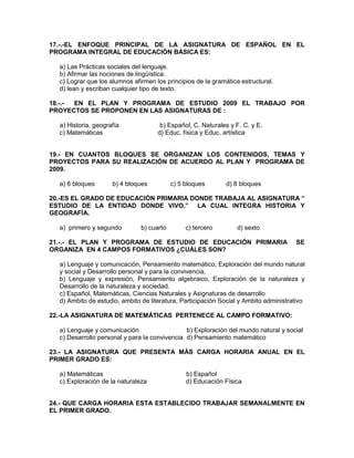 17.-.-EL ENFOQUE PRINCIPAL DE LA ASIGNATURA DE ESPAÑOL EN EL
PROGRAMA INTEGRAL DE EDUCACIÓN BÁSICA ES:
a) Las Prácticas sociales del lenguaje.
b) Afirmar las nociones de lingüística.
c) Lograr que los alumnos afirmen los principios de la gramática estructural.
d) lean y escriban cualquier tipo de texto.
18.-.- EN EL PLAN Y PROGRAMA DE ESTUDIO 2009 EL TRABAJO POR
PROYECTOS SE PROPONEN EN LAS ASIGNATURAS DE :
a) Historia, geografía b) Español, C. Naturales y F. C. y E.
c) Matemáticas d) Educ. física y Educ. artística
19.- EN CUANTOS BLOQUES SE ORGANIZAN LOS CONTENIDOS, TEMAS Y
PROYECTOS PARA SU REALIZACIÓN DE ACUERDO AL PLAN Y PROGRAMA DE
2009.
a) 6 bloques b) 4 bloques c) 5 bloques d) 8 bloques
20.-ES EL GRADO DE EDUCACIÓN PRIMARIA DONDE TRABAJA AL ASIGNATURA “
ESTUDIO DE LA ENTIDAD DONDE VIVO.” LA CUAL INTEGRA HISTORIA Y
GEOGRAFÍA.
a) primero y segundo b) cuarto c) tercero d) sexto
21.-.- EL PLAN Y PROGRAMA DE ESTUDIO DE EDUCACIÓN PRIMARIA SE
ORGANIZA EN 4 CAMPOS FORMATIVOS ¿CUÁLES SON?
a) Lenguaje y comunicación, Pensamiento matemático, Exploración del mundo natural
y social y Desarrollo personal y para la convivencia.
b) Lenguaje y expresión, Pensamiento algebraico, Exploración de la naturaleza y
Desarrollo de la naturaleza y sociedad.
c) Español, Matemáticas, Ciencias Naturales y Asignaturas de desarrollo
d) Ambito de estudio, ambito de literatura, Participación Social y Ambito administrativo
22.-LA ASIGNATURA DE MATEMÁTICAS PERTENECE AL CAMPO FORMATIVO:
a) Lenguaje y comunicación b) Exploración del mundo natural y social
c) Desarrollo personal y para la convivencia d) Pensamiento matemático
23.- LA ASIGNATURA QUE PRESENTA MÁS CARGA HORARIA ANUAL EN EL
PRIMER GRADO ES:
a) Matemáticas b) Español
c) Exploraciòn de la naturaleza d) Educación Física
24.- QUE CARGA HORARIA ESTA ESTABLECIDO TRABAJAR SEMANALMENTE EN
EL PRIMER GRADO.
 