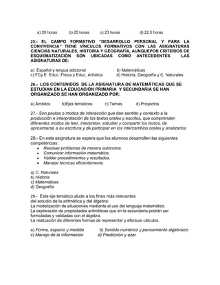 a) 20 horas b) 25 horas c) 23 horas d) 22.5 horas
25.- EL CAMPO FORMATIVO “DESARROLLO PERSONAL Y PARA LA
CONVIVENCIA” TIENE VÍNCULOS FORMATIVOS CON LAS ASIGNATURAS
CIENCIAS NATURALES, HISTORIA Y GEOGRAFÍA, AUNQUEPOR CRITERIOS DE
ESQUEMATIZACIÓN SON UBICADAS COMO ANTECEDENTES LAS
ASIGNATURAS DE:
a) Español y lengua adicional b) Matemáticas
c) FCy E Educ. Física y Educ. Artística d) Historia, Geografía y C. Naturales
26.- LOS CONTENIDOS DE LA ASIGNATURA DE MATEMÁTICAS QUE SE
ESTUDIAN EN LA EDUCACIÓN PRIMARIA Y SECUNDARIA SE HAN
ORGANIZADO SE HAN ORGANIZADO POR:
a) Ámbitos b)Ejes temáticos c) Temas d) Proyectos
27.- Son pautas o modos de interacción que dan sentido y contexto a la
producción e interpretación de los textos orales y escritos, que comprenden
diferentes modos de leer, interpretar, estudiar y compartir los textos, de
aproximarse a su escritura y de participar en los intercambios orales y analizarlos
28.- En esta asignatura se espera que los alumnos desarrollen las siguientes
competencias:
Resolver problemas de manera autónoma.
Comunicar información matemática.
Validar procedimientos y resultados.
Manejar técnicas eficientemente.
a) C. Naturales
b) Historia
c) Matemáticas
d) Geografía
29.- Este eje temático alude a los fines más relevantes
del estudio de la aritmética y del álgebra:
La modelización de situaciones mediante el uso del lenguaje matemático.
La exploración de propiedades aritméticas que en la secundaria podrán ser
formuladas y validadas con el álgebra.
La realización de diferentes formas de representar y efectuar cálculos.
a) Forma, espacio y medida b) Sentido numérico y pensamiento algebraico
c) Manejo de la información d) Predicción y azar
 