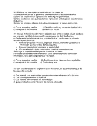 30.- Encierra los tres aspectos esenciales en los cuales se
Establece el estudio de la geometría y la medición en la educación básica:
Explorar las características y propiedades de las figuras geométricas.
Generar condiciones para que los alumnos ingresen en un trabajo con características
Deductivas.
Conocer los principios básicos de la ubicación espacial y el cálculo geométrico.
a) Forma, espacio y medida b) Sentido numérico y pensamiento algebráico
c) Manejo de la información d) Predicción y azar
31.-Manejo de la información incluye aspectos que en la sociedad actual, asediada
por una gran cantidad de información que proviene de distintas fuentes,
es fundamental estudiar desde la educación básica. Los alumnos de primaria
tendrán la posibilidad de:
Formular preguntas y recabar, organizar, analizar, interpretar y presentar la
Información que responde a dichas preguntas.
Conocer los principios básicos de la aleatoriedad.
Vincular el estudio de las matemáticas con el de otras asignaturas.
Se incluye la proporcionalidad porque provee de nociones
y técnicas que constituyen herramientas útiles para interpretar y comunicar
Información, tales como el porcentaje y la razón.
a) Forma, espacio y medida b) Sentido numérico y pensamiento algebráico
c) Manejo de la información d) Predicción y azar
32.-Son características de un plan de clase funcional , de acuerdo al enfoque de
la propuesta curricular
a) Que sea útil, que sea conciso, que permita mejorar el desempeño docente.
b) Que contenga al mínimo 6 aspectos
c) Que permita retroalimentar los aprendizajes
d) que permita al docente intervenir de manera adecuada.
 