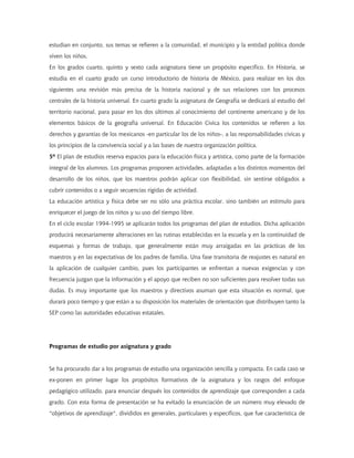 estudian en conjunto, sus temas se refieren a la comunidad, el municipio y la entidad política donde
viven los niños.
En los grados cuarto, quinto y sexto cada asignatura tiene un propósito específico. En Historia, se
estudia en el cuarto grado un curso introductorio de historia de México, para realizar en los dos
siguientes una revisión más precisa de la historia nacional y de sus relaciones con los procesos
centrales de la historia universal. En cuarto grado la asignatura de Geografía se dedicará al estudio del
territorio nacional, para pasar en los dos últimos al conocimiento del continente americano y de los
elementos básicos de la geografía universal. En Educación Cívica los contenidos se refieren a los
derechos y garantías de los mexicanos -en particular los de los niños-, a las responsabilidades cívicas y
los principios de la convivencia social y a las bases de nuestra organización política.
5º El plan de estudios reserva espacios para la educación física y artística, como parte de la formación
integral de los alumnos. Los programas proponen actividades, adaptadas a los distintos momentos del
desarrollo de los niños, que los maestros podrán aplicar con flexibilidad, sin sentirse obligados a
cubrir contenidos o a seguir secuencias rígidas de actividad.
La educación artística y física debe ser no sólo una práctica escolar, sino también un estímulo para
enriquecer el juego de los niños y su uso del tiempo libre.
En el ciclo escolar 1994-1995 se aplicarán todos los programas del plan de estudios. Dicha aplicación
producirá necesariamente alteraciones en las rutinas establecidas en la escuela y en la continuidad de
esquemas y formas de trabajo, que generalmente están muy arraigadas en las prácticas de los
maestros y en las expectativas de los padres de familia. Una fase transitoria de reajustes es natural en
la aplicación de cualquier cambio, pues los participantes se enfrentan a nuevas exigencias y con
frecuencia juzgan que la información y el apoyo que reciben no son suficientes para resolver todas sus
dudas. Es muy importante que los maestros y directivos asuman que esta situación es normal, que
durará poco tiempo y que están a su disposición los materiales de orientación que distribuyen tanto la
SEP como las autoridades educativas estatales.




Programas de estudio por asignatura y grado


Se ha procurado dar a los programas de estudio una organización sencilla y compacta. En cada caso se
ex-ponen en primer lugar los propósitos formativos de la asignatura y los rasgos del enfoque
pedagógico utilizado, para enunciar después los contenidos de aprendizaje que corresponden a cada
grado. Con esta forma de presentación se ha evitado la enunciación de un número muy elevado de
"objetivos de aprendizaje", divididos en generales, particulares y específicos, que fue característica de
 