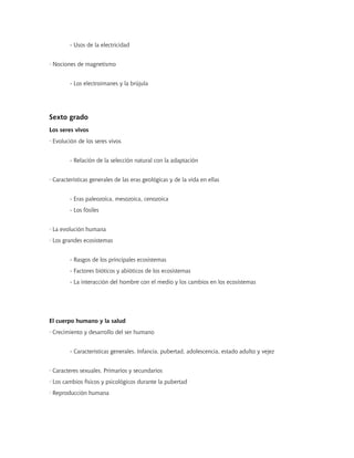 - Usos de la electricidad


· Nociones de magnetismo


        - Los electroimanes y la brújula




Sexto grado
Los seres vivos
· Evolución de los seres vivos


        - Relación de la selección natural con la adaptación


· Características generales de las eras geológicas y de la vida en ellas


        - Eras paleozoica, mesozoica, cenozoica
        - Los fósiles


· La evolución humana
· Los grandes ecosistemas


        - Rasgos de los principales ecosistemas
        - Factores bióticos y abióticos de los ecosistemas
        - La interacción del hombre con el medio y los cambios en los ecosistemas




El cuerpo humano y la salud
· Crecimiento y desarrollo del ser humano


        - Características generales. Infancia, pubertad, adolescencia, estado adulto y vejez


· Caracteres sexuales. Primarios y secundarios
· Los cambios físicos y psicológicos durante la pubertad
· Reproducción humana
 