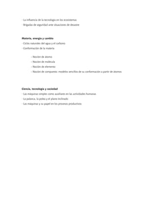 · La influencia de la tecnología en los ecosistemas
· Brigadas de seguridad ante situaciones de desastre




Materia, energía y cambio
· Ciclos naturales del agua y el carbono
· Conformación de la materia


        - Noción de átomo
        - Noción de molécula
        - Noción de elemento
        - Noción de compuesto: modelos sencillos de su conformación a partir de átomos




Ciencia, tecnología y sociedad
· Las máquinas simples como auxiliares en las actividades humanas
· La palanca, la polea y el plano inclinado
· Las máquinas y su papel en los procesos productivos
 
