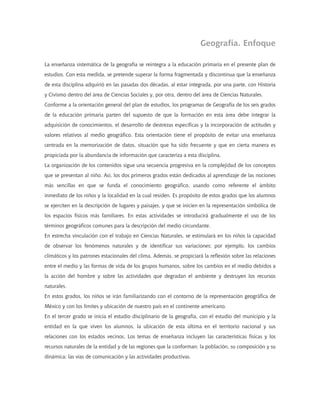Geografía. Enfoque

La enseñanza sistemática de la geografía se reintegra a la educación primaria en el presente plan de
estudios. Con esta medida, se pretende superar la forma fragmentada y discontinua que la enseñanza
de esta disciplina adquirió en las pasadas dos décadas, al estar integrada, por una parte, con Historia
y Civismo dentro del área de Ciencias Sociales y, por otra, dentro del área de Ciencias Naturales.
Conforme a la orientación general del plan de estudios, los programas de Geografía de los seis grados
de la educación primaria parten del supuesto de que la formación en esta área debe integrar la
adquisición de conocimientos, el desarrollo de destrezas específicas y la incorporación de actitudes y
valores relativos al medio geográfico. Esta orientación tiene el propósito de evitar una enseñanza
centrada en la memorización de datos, situación que ha sido frecuente y que en cierta manera es
propiciada por la abundancia de información que caracteriza a esta disciplina.
La organización de los contenidos sigue una secuencia progresiva en la complejidad de los conceptos
que se presentan al niño. Así, los dos primeros grados están dedicados al aprendizaje de las nociones
más sencillas en que se funda el conocimiento geográfico, usando como referente el ámbito
inmediato de los niños y la localidad en la cual residen. Es propósito de estos grados que los alumnos
se ejerciten en la descripción de lugares y paisajes, y que se inicien en la representación simbólica de
los espacios físicos más familiares. En estas actividades se introducirá gradualmente el uso de los
términos geográficos comunes para la descripción del medio circundante.
En estrecha vinculación con el trabajo en Ciencias Naturales, se estimulará en los niños la capacidad
de observar los fenómenos naturales y de identificar sus variaciones; por ejemplo, los cambios
climáticos y los patrones estacionales del clima. Además, se propiciará la reflexión sobre las relaciones
entre el medio y las formas de vida de los grupos humanos, sobre los cambios en el medio debidos a
la acción del hombre y sobre las actividades que degradan el ambiente y destruyen los recursos
naturales.
En estos grados, los niños se irán familiarizando con el contorno de la representación geográfica de
México y con los límites y ubicación de nuestro país en el continente americano.
En el tercer grado se inicia el estudio disciplinario de la geografía, con el estudio del municipio y la
entidad en la que viven los alumnos, la ubicación de esta última en el territorio nacional y sus
relaciones con los estados vecinos. Los temas de enseñanza incluyen las características físicas y los
recursos naturales de la entidad y de las regiones que la conforman; la población, su composición y su
dinámica; las vías de comunicación y las actividades productivas.
 