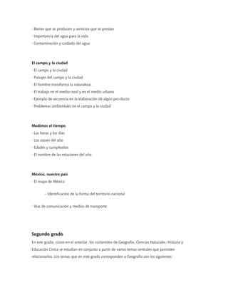 · Bienes que se producen y servicios que se prestan
· Importancia del agua para la vida
· Contaminación y cuidado del agua




El campo y la ciudad
· El campo y la ciudad
· Paisajes del campo y la ciudad
· El hombre transforma la naturaleza
· El trabajo en el medio rural y en el medio urbano
· Ejemplo de secuencia en la elaboración de algún pro-ducto
· Problemas ambientales en el campo y la ciudad




Medimos el tiempo
· Las horas y los días
· Los meses del año
· Edades y cumpleaños
· El nombre de las estaciones del año




México, nuestro país
· El mapa de México


        - Identificación de la forma del territorio nacional


· Vías de comunicación y medios de transporte




Segundo grado
En este grado, como en el anterior, los contenidos de Geografía, Ciencias Naturales, Historia y
Educación Cívica se estudian en conjunto a partir de varios temas centrales que permiten
relacionarlos. Los temas que en este grado corresponden a Geografía son los siguientes:
 