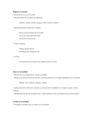 Regreso a la escuela
· Recorrido de la casa a la escuela
· Reconocimiento de los puntos de referencia


         - Edificios, árboles, tiendas, parques, calles, letreros, etcétera


· Representación por medio de un croquis


         - De la escuela (nombre de la escuela)
         - De la casa (dirección de la casa)
         - Del camino entre las dos


· Puntos cardinales


         - Salida y puesta del Sol
         - Orientación por medio del Sol


· La Tierra


         - Comparación de su tamaño con respecto al Sol y la Luna




Cómo es la localidad
· Nombre de la localidad (barrio, colonia o pueblo)
· Identificación de los elementos naturales y urbanos presentes en el espacio geográfico de la localidad


         - Relieve, clima, edificios, parques, etcétera


· Localización de los elementos naturales y culturales de la localidad en un croquis o plano, usando
símbolos
· Identificación del tipo de localidad rural o urbana donde se vive y descripción de sus características




La vida en la localidad
· Principales actividades que se realizan en la localidad
 