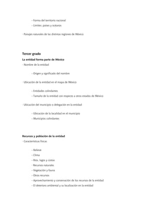 - Forma del territorio nacional
         - Límites: países y océanos


· Paisajes naturales de las distintas regiones de México




Tercer grado
La entidad forma parte de México
· Nombre de la entidad


         - Origen y significado del nombre


· Ubicación de la entidad en el mapa de México


         - Entidades colindantes
         - Tamaño de la entidad con respecto a otros estados de México


· Ubicación del municipio o delegación en la entidad


         - Ubicación de la localidad en el municipio
         - Municipios colindantes




Recursos y población de la entidad
· Características físicas


         - Relieve
         - Clima
         - Ríos, lagos y costas
         · Recursos naturales
         - Vegetación y fauna
         - Otros recursos
         - Aprovechamiento y conservación de los recursos de la entidad
         - El deterioro ambiental y su localización en la entidad
 