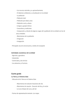 - Los recursos naturales y su aprovechamiento
         - El deterioro ambiental y su localización en la entidad
         · La población
         - Población total
         - Población por edad y sexo
         - Población rural y urbana
         - Lenguas y grupos étnicos
         - Costumbres y tradiciones
         · Comparación y relación de algunos rasgos de la población de la entidad con los de
         otras entidades
         · Movimientos de la población
         - Emigración
         - Inmigración


· Principales vías de comunicación y medios de transporte




Actividades económicas de la entidad
· Agrícolas y ganaderas
· Industriales
· Comerciales y de servicios
· Las artesanías y el turismo




Cuarto grado
La Tierra y el Sistema Solar
· Ubicación de la Tierra en el Sistema Solar


         - Movimiento de traslación Estaciones del año
         - Movimiento de rotación : Duración del día y la noche
         - La Luna Eclipses de Luna y de Sol


· Formas de representación terrestre. Los mapas
 