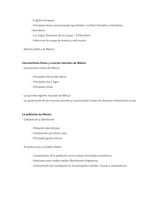 - El globo terráqueo
        - Principales líneas convencionales que dividen a la Tierra Paralelos y meridianos
        Hemisferios
        - Los mapas Elementos de los mapas ¦ El Planisferio
        - México en los mapas de América y del mundo


· División política de México




Características físicas y recursos naturales de México
· Características físicas de México


        - Principales formas del relieve
        - Principales ríos y lagos
        - Principales climas


· Las grandes regiones naturales de México
· La conservación de los recursos naturales y las principales fuentes de deterioro ambiental en el país




La población de México
· Composición y distribución


        - Población total del país
        - Composición por edad y sexo
        - Principales grupos étnicos


· El medio rural y el medio urbano


        - Características de la población rural y urbana Actividades económicas
        - Relaciones entre ambos medios Movimientos migratorios
        - Concentración de la población en las principales ciudades¦ Causas y consecuencias
 