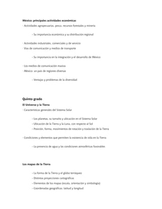 México: principales actividades económicas
· Actividades agropecuarias, pesca, recursos forestales y minería


        - Su importancia económica y su distribución regional


· Actividades industriales, comerciales y de servicio
· Vías de comunicación y medios de transporte


        - Su importancia en la integración y el desarrollo de México


· Los medios de comunicación masiva
· México: un país de regiones diversas


        - Ventajas y problemas de la diversidad




Quinto grado
El Universo y la Tierra
· Características generales del Sistema Solar


        - Los planetas, su tamaño y ubicación en el Sistema Solar
        - Ubicación de la Tierra y la Luna, con respecto al Sol
        - Posición, forma, movimientos de rotación y traslación de la Tierra


· Condiciones y elementos que permiten la existencia de vida en la Tierra


        - La presencia de agua y las condiciones atmosféricas favorables




Los mapas de la Tierra


        - La forma de la Tierra y el globo terráqueo
        - Distintas proyecciones cartográficas
        - Elementos de los mapas (escala, orientación y simbología)
        - Coordenadas geográficas: latitud y longitud
 
