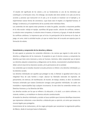 El estudio del significado de los valores y de sus fundamentos es uno de los elementos que
contribuyen a la formación cívica. Sin embargo, ese estudio sólo tiene sentido si en cada una de las
acciones y procesos que transcurren en el aula y en la escuela se muestran con el ejemplo y se
experimentan nuevas formas de convivencia, cuyas bases sean el respeto a la dignidad humana, el
diálogo, la tolerancia y el cumplimiento de los acuerdos entre individuos libres.
Los contenidos de este aspecto están presentes en todos los grados, asociados a situaciones posibles
en la vida escolar: trabajo en equipo, asambleas del grupo escolar, solución de conflictos, etcétera.
La relación entre compañeros, la relación entre el maestro, el alumno y el grupo, el modo de resolver
los conflictos cotidianos, la importancia que se le da a la participación de los alumnos en la clase, el
juego, en suma, toda la actividad escolar y la que se realiza fuera de la escuela son espacios para la
formación de valores.




Conocimiento y comprensión de los derechos y deberes
En este aspecto se presentan los contenidos referentes a las normas que regulan la vida social, los
derechos y obligaciones de los mexicanos. El propósito es que el alumno conozca y comprenda los
derechos que tiene como mexicano y como ser humano. Asimismo, debe comprender que al ejercer
sus derechos adquiere compromisos y obligaciones con los demás, reconociendo la dualidad derecho-
deber como la base de las relaciones sociales y de la permanencia de la sociedad.
Los contenidos que se estudian durante la escuela primaria se refieren a los derechos individuales y a
los derechos sociales.
Los derechos individuales son aquellos que protegen la vida, la libertad, la igualdad ante la ley y la
integridad física de cada hombre o mujer; abarcan las libertades esenciales de expresión, de
pensamiento, de creencias, de manifestación, de reunión, de trabajo, etcétera, es decir, los derechos
humanos universales que nuestra Constitución consagra como garantías individuales, las cuales son
inviolables e imprescriptibles bajo cualquier circunstancia. En este rubro los contenidos remiten a los
Derechos Humanos y a los Derechos del Niño.
Los derechos sociales son los que se refieren a la educación, a la salud, a un salario suficiente, a la
vivienda, etcétera, y se establecen en diversos artículos constitucionales.
Al estudiar los derechos individuales y sociales se busca también que el alumno identifique situaciones
que representan violaciones a esos derechos u obstáculos para su ejercicio, así como que conozca los
recursos legales para protegerlos.
Conocimiento de las instituciones y de los rasgos principales que caracterizan la organización política
de México, desde el municipio hasta la Federación.
 
