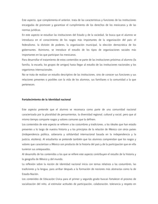 Este aspecto, que complementa el anterior, trata de las características y funciones de las instituciones
encargadas de promover y garantizar el cumplimiento de los derechos de los mexicanos y de las
normas jurídicas.
En este aspecto se estudian las instituciones del Estado y de la sociedad. Se busca que el alumno se
introduzca en el conocimiento de los rasgos más importantes de la organización del país: el
federalismo, la división de poderes, la organización municipal, la elección democrática de los
gobernantes. Asimismo, se introduce el estudio de los tipos de organizaciones sociales más
importantes en las que participan los mexicanos.
Para desarrollar el tratamiento de estos contenidos se parte de las instituciones próximas al alumno (la
familia, la escuela, los grupos de amigos) hasta llegar al estudio de las instituciones nacionales y los
organismos internacionales.
No se trata de realizar un estudio descriptivo de las instituciones, sino de conocer sus funciones y sus
relaciones presentes o posibles con la vida de los alumnos, sus familiares o la comunidad a la que
pertenecen.




Fortalecimiento de la identidad nacional


Este aspecto pretende que el alumno se reconozca como parte de una comunidad nacional
caracterizada por la pluralidad de pensamientos, la diversidad regional, cultural y social, pero que al
mismo tiempo comparte rasgos y valores comunes que la definen.
Los contenidos de este aspecto se refieren a las costumbres y tradiciones, a los ideales que han estado
presentes a lo largo de nuestra historia y a los principios de la relación de México con otros países
(independencia política, soberanía y solidaridad internacional basada en la independencia y la
justicia, etcétera). Al estudiarlos se pretende también que los alumnos comprendan que los rasgos y
valores que caracterizan a México son producto de la historia del país y de la participación que en ella
tuvieron sus antepasados.
Al desarrollo de los contenidos a los que se refiere este aspecto contribuyen el estudio de la historia y
la geografía de México y del mundo.
La reflexión sobre la noción de identidad nacional inicia con temas relativos a las costumbres, las
tradiciones y la lengua, para arribar después a la formación de nociones más abstractas como la de
Estado-Nación.
Los contenidos de Educación Cívica para el primer y segundo grado buscan fortalecer el proceso de
socialización del niño, al estimular actitudes de participación, colaboración, tolerancia y respeto en
 