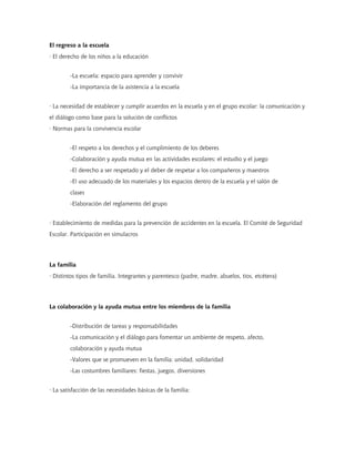 El regreso a la escuela
· El derecho de los niños a la educación


        -La escuela: espacio para aprender y convivir
        -La importancia de la asistencia a la escuela


· La necesidad de establecer y cumplir acuerdos en la escuela y en el grupo escolar: la comunicación y
el diálogo como base para la solución de conflictos
· Normas para la convivencia escolar


        -El respeto a los derechos y el cumplimiento de los deberes
        -Colaboración y ayuda mutua en las actividades escolares: el estudio y el juego
        -El derecho a ser respetado y el deber de respetar a los compañeros y maestros
        -El uso adecuado de los materiales y los espacios dentro de la escuela y el salón de
        clases
        -Elaboración del reglamento del grupo


· Establecimiento de medidas para la prevención de accidentes en la escuela. El Comité de Seguridad
Escolar. Participación en simulacros




La familia
· Distintos tipos de familia. Integrantes y parentesco (padre, madre, abuelos, tíos, etcétera)




La colaboración y la ayuda mutua entre los miembros de la familia


        -Distribución de tareas y responsabilidades
        -La comunicación y el diálogo para fomentar un ambiente de respeto, afecto,
        colaboración y ayuda mutua
        -Valores que se promueven en la familia: unidad, solidaridad
        -Las costumbres familiares: fiestas, juegos, diversiones


· La satisfacción de las necesidades básicas de la familia:
 