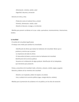 -Alimentación, vivienda, vestido, salud
           -Seguridad, descanso y recreación


· Derechos de niños y niñas


           -Protección contra el maltrato físico y mental
           -Vivienda, alimentación, vestido, salud
           -Derecho al descanso, al juego y a la diversión


· Medidas para prevenir accidentes en la casa: caídas, quemaduras, envenenamientos, intoxicaciones,
etcétera




La localidad
· El nombre de la localidad (significados)
· El trabajo como medio para satisfacer las necesidades


           -Identificación de oficios que realizan los habitantes de la localidad. Bienes que se
           producen y servicios que se prestan
           -La importancia de todos los oficios
           -El intercambio de bienes y servicios entre los habitantes de la localidad.
           Identificación de los servicios públicos
           -Secuencia en la elaboración de algún producto. Identificación de los trabajadores
           que intervienen para producirlo


· Fiestas y costumbres de la localidad: bailes, alimentos, artesanía, vestido, juegos y juguetes
· Derechos y deberes de los miembros de la localidad


           -Derecho a ser respetado y deber de respetar a los demás
           -Uso y cuidado de los servicios públicos (agua, energía eléctrica, etcétera)


· Medidas para la prevención de accidentes en la vía pública y en los sitios de recreación
 